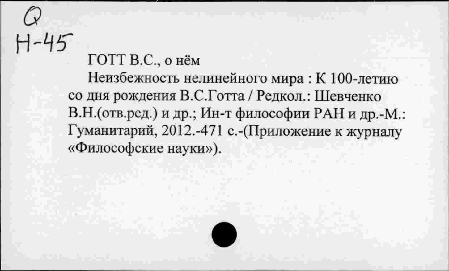 ﻿ГОТТ В.С., о нём
Неизбежность нелинейного мира : К 100-летию со дня рождения В.С.Готта / Редкол.: Шевченко В.Н.(отв.ред.) и др.; Ин-т философии РАН и др.-М.: Гуманитарий, 2012.-471 с.-(Приложение к журналу «Философские науки»).